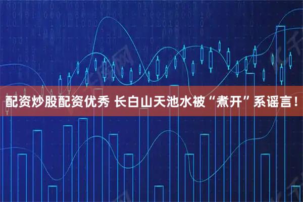 配资炒股配资优秀 长白山天池水被“煮开”系谣言！