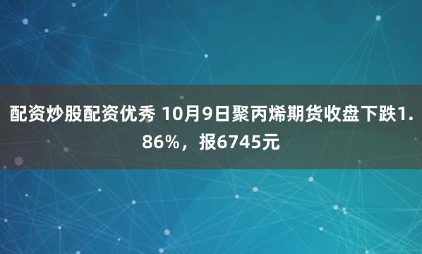 配资炒股配资优秀 10月9日聚丙烯期货收盘下跌1.86%，报6745元