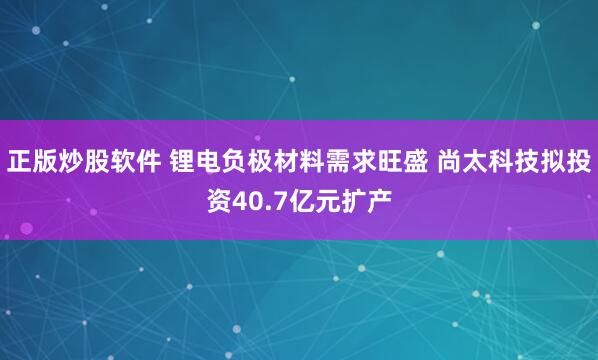 正版炒股软件 锂电负极材料需求旺盛 尚太科技拟投资40.7亿元扩产