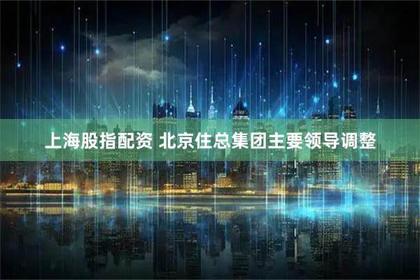 上海股指配资 北京住总集团主要领导调整