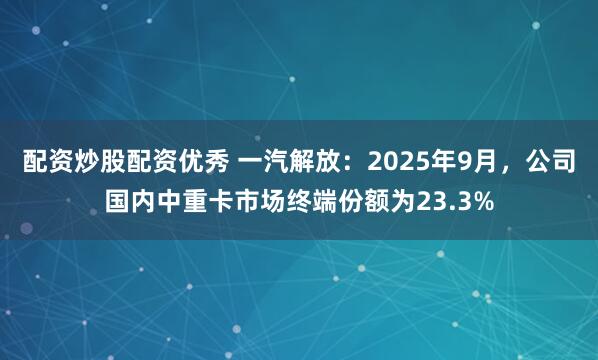 配资炒股配资优秀 一汽解放：2025年9月，公司国内中重卡市场终端份额为23.3%