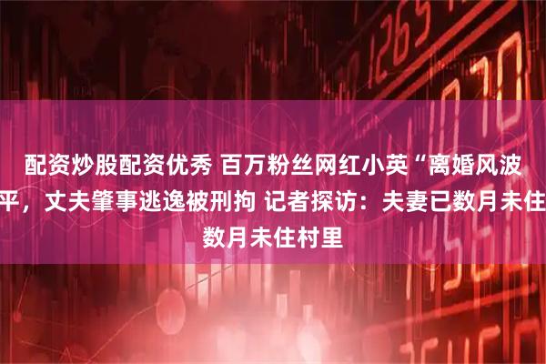 配资炒股配资优秀 百万粉丝网红小英“离婚风波”未平，丈夫肇事逃逸被刑拘 记者探访：夫妻已数月未住村里