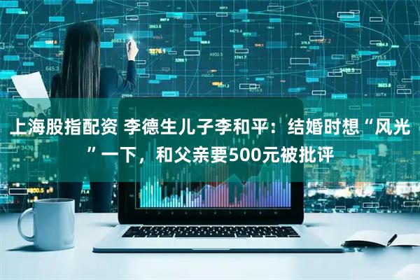 上海股指配资 李德生儿子李和平：结婚时想“风光”一下，和父亲要500元被批评