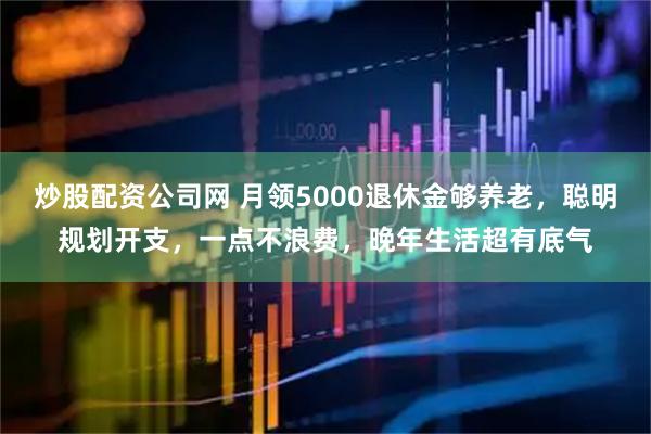 炒股配资公司网 月领5000退休金够养老,聪明规划开支,一点不浪费,晚年生活超有底气