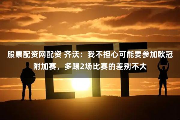 股票配资网配资 齐沃:我不担心可能要参加欧冠附加赛,多踢2场比赛的差别不大