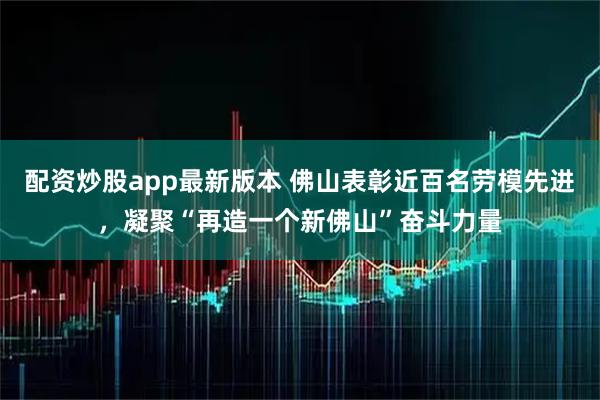 配资炒股app最新版本 佛山表彰近百名劳模先进,凝聚“再造一个新佛山”奋斗力量