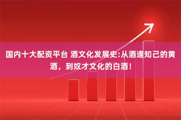 国内十大配资平台 酒文化发展史:从酒逢知己的黄酒，到奴才文化的白酒！