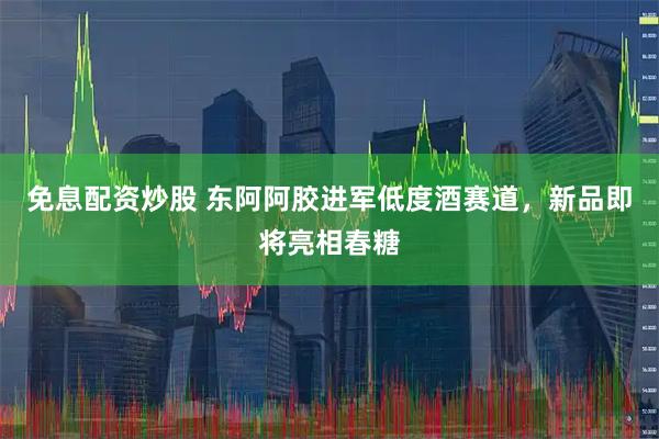 免息配资炒股 东阿阿胶进军低度酒赛道，新品即将亮相春糖