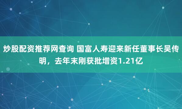 炒股配资推荐网查询 国富人寿迎来新任董事长吴传明,去年末刚获批增资1.21亿