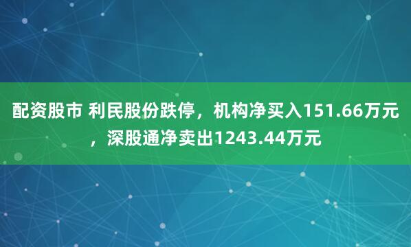 配资股市 利民股份跌停，机构净买入151.66万元，深股通净卖出1243.44万元