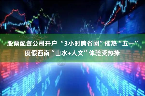 股票配资公司开户 “3小时跨省圈”催热“五一”度假西南“山水+人文”体验受热捧