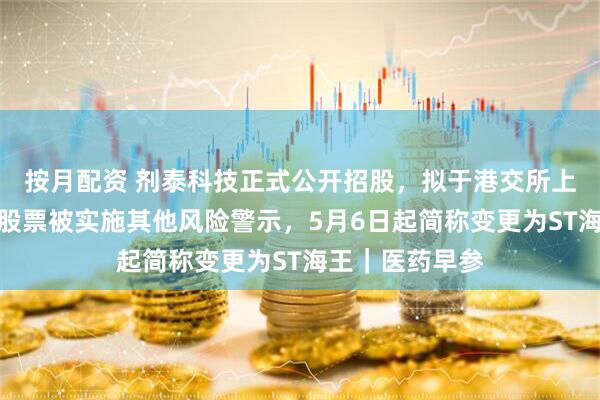 按月配资 剂泰科技正式公开招股，拟于港交所上市；海王生物股票被实施其他风险警示，5月6日起简称变更为ST海王｜医药早参