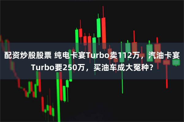 配资炒股股票 纯电卡宴Turbo卖112万，汽油卡宴Turbo要250万，买油车成大冤种？