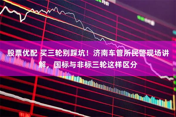 股票优配 买三轮别踩坑！济南车管所民警现场讲解，国标与非标三轮这样区分